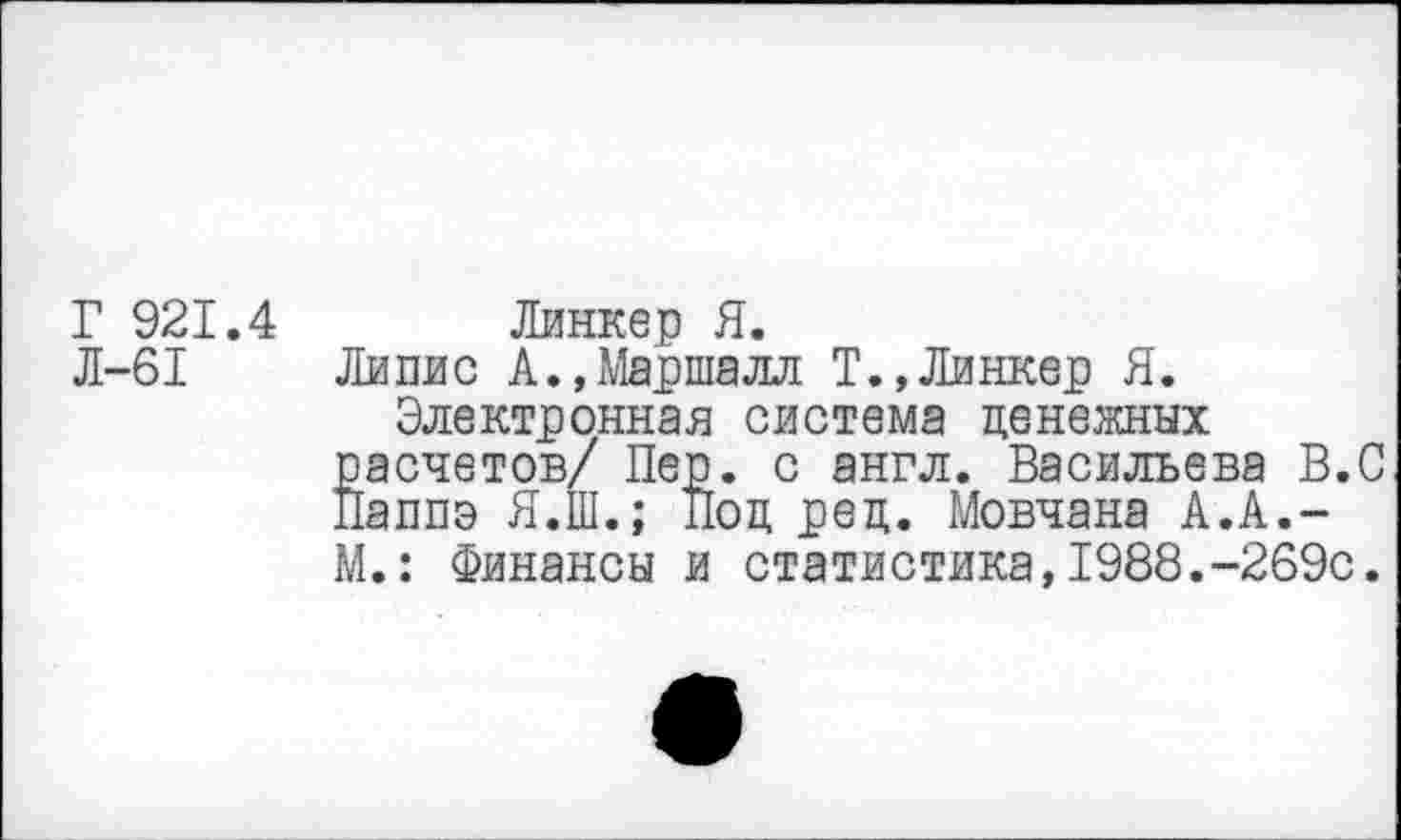 ﻿Г 921.4 Линкер Я.
Л-61 Липис А.,Маршалл Т.,Линкер Я.
Электронная система денежных расчетов/ Пер. с англ. Васильева В.С Паппэ Я.Ш.; Под ред. Мовчана А.А.-М.: Финансы и статистика,1988.-269с.